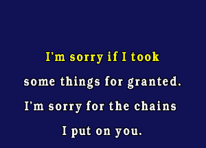 I'm sorry if I took

some things for granted.

I'm scrry fer the chains

I put on you.