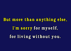 But more than anything else.

I'm sorry for myself.

for living without you.