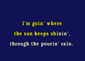 I'm goin' where

the sun keeps shinin'.

through the pourin' rain.