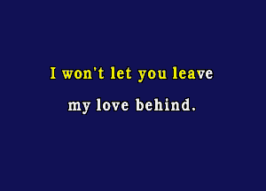 Iwon't let you leave

my love behind.