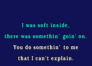 I was soft inside.
there was somethin' goin' on.
You do somethin' to me

that I can't explain.