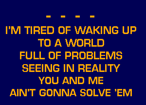 I'M TIRED OF WAKING UP
TO A WORLD
FULL OF PROBLEMS

SEEING IN REALITY
YOU AND ME
AIN'T GONNA SOLVE 'EM