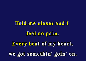 Hold me closer and I
feel no pain.

Every beat of my heart.

we got somethin' goin' on.