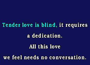 Tender love is blind. it requires
a dedication.
All this love

we feel needs no conversation.