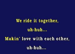 We ride it together,

uh-huh...
Makin' love with each other.

uh-huh...