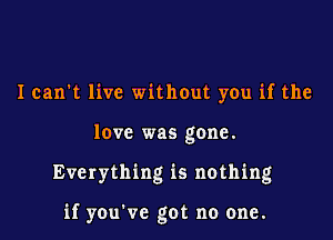 Ican't live without you if the
love was gone.

Everything is nothing

if you've got no one.
