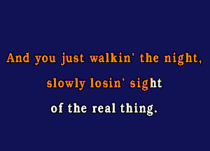 And you just walkin' the night.

slowly losin' sight

of the real thing.