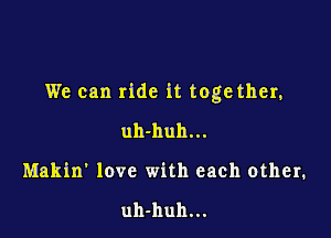 We can ride it toge ther,

uh-huh...
Makin' love with each other.

uh-huh...