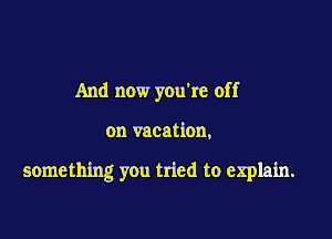 And now you're off

on vacation,

something you tried to explain.