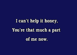 Ican't help it honey.

You're that much a part

of me now.