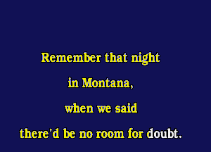 Remember that night

in Montana,
when we said

there'd be no room for doubt.