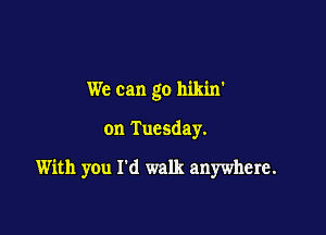 We can go hikin'

on Tuesday.

With you I'd walk anywhere.