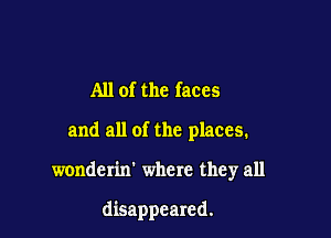 All of the faces

and all of the places.

wonderin' where they all

disappeared.