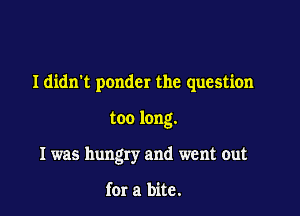 Ididn't ponder the question

too long.
I was hungry and went out

for a bite.