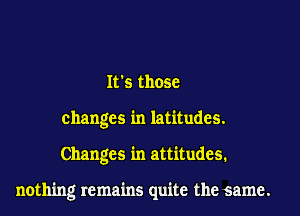 Its those
changes in latitudes.

Changes in attitudes.

nothing remains quite the same.