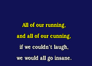 All of our running.

and all of our Cunning.

if we couldn't laugh.

we would all go insane.