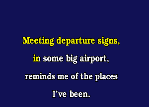 Meeting departure signs.

in some big airp0rt.
reminds me of the places

I've been.