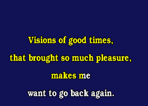 Visions of good times.

that brought so much pleasure.
makes me

want to go back again.
