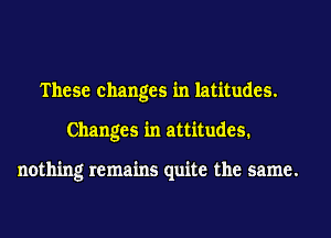 These changes in latitudes.
Changes in attitudes.

nothing remains quite the same.