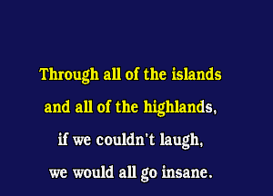 Through all of the islands
and all of the highlands.
if we couldn't laugh.

we would all go insane.