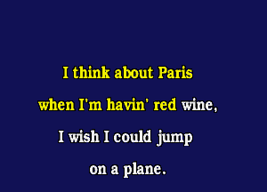 I think about Paris

when I'm havin' red wine.

I wish I could jump

on a plane.