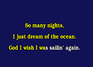 So many nights.

I just dream of the ocean.

God I wish I was sailin' again.
