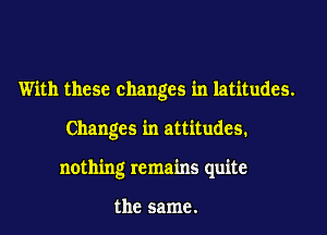 With these changes in latitudes.
Changes in attitudes.
nothing remains quite

the same.