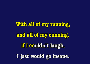 With all of my running.

and all of my Cunning.

if I couldn't laugh.

I just would go insane.