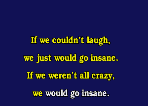 If we couldxft laugh.

we just would go insane.
If we weren't all crazy.

we would go insane.
