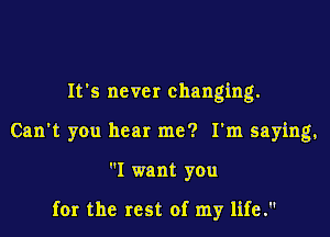 It's never changing.
Can't you hear me? I'm saying,
I want you

for the rest of my life.