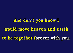 And don't you know I
would move heaven and earth

to be together forever with you.