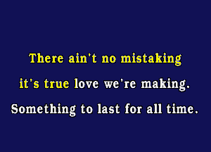 There ain't no mistaking
it's true love we're making.

Something to last for all time.