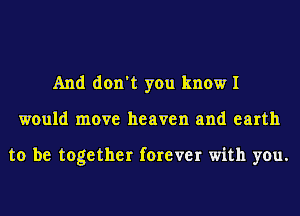 And don't you know I
would move heaven and earth

to be together forever with you.