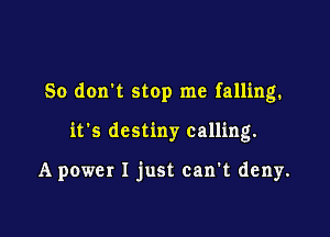 So don't stop me falling.

it's destiny calling.

A power I just can't deny.