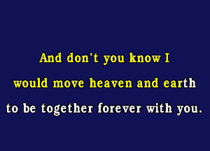 And don't you know I
would move heaven and earth

to be together forever with you.