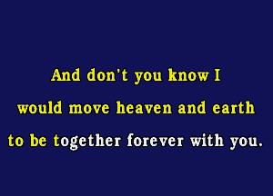 And don't you know I
would move heaven and earth

to be together forever with you.