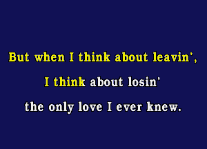 But when I think about leavin'.
I think about losin'

the only love I ever knew.
