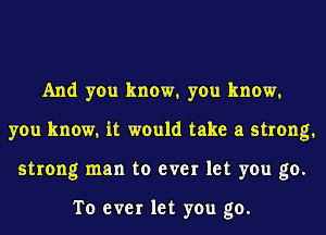 And you know1 you know1
you know. it would take a strong.
strong man to ever let you go.

To ever let you go.