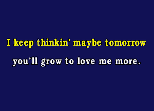 I keep thinkin' maybe tomorrow

you'll grow to love me more.