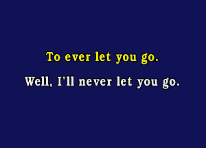 To ever let you go.

Well. I'll never let you go.