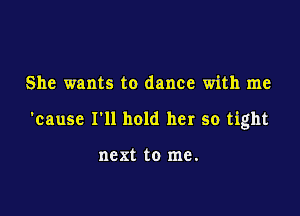 She wants to dance with me

'cause I'll hold her so tight

next to me.