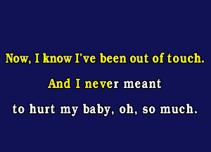 Now. I know I've been out of touch.
And I never meant

to hurt my baby. oh. so much.