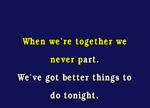 When wckc together we
never part.

We've got better things to

do tonight.