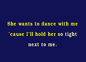 She wants to dance with me

'cause I'll hold her so tight

next to me.