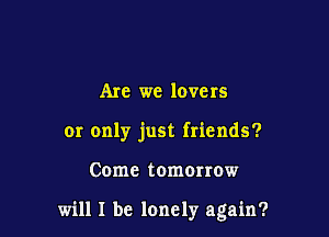 Are we lovers
or only just friends?

Come tomonow

will I be lonely again?