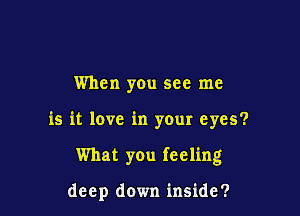 When you see me

is it love in your eyes?

What you feeling

deep down inside?