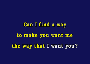 Can I find a way

to make you want me

the way that I want you?