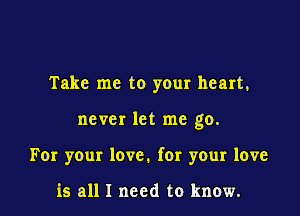 Take me to your heart.

never let me go.

For your love. for your love

is all I need to know.