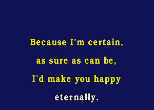 Because I'm certain.

as sure as can be.

I'd make you happy

eternally.