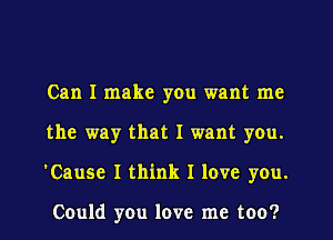 Can I make yOu want me
the way that I want you.
'Cause I think I love you.

Could you love me too?